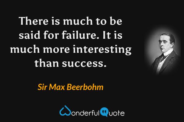 There is much to be said for failure. It is much more interesting than success. - Sir Max Beerbohm quote.