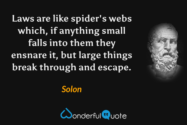 Laws are like spider's webs which, if anything small falls into them they ensnare it, but large things break through and escape. - Solon quote.