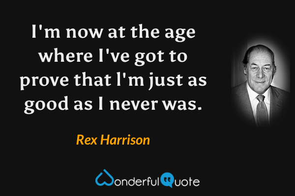 I'm now at the age where I've got to prove that l'm just as good as I never was. - Rex Harrison quote.