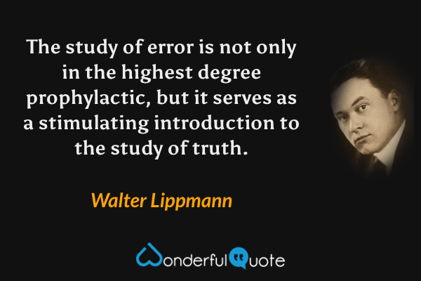 The study of error is not only in the highest degree prophylactic, but it serves as a stimulating introduction to the study of truth. - Walter Lippmann quote.