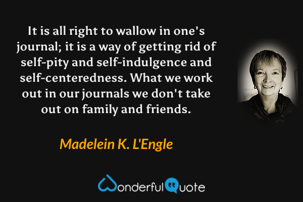 It is all right to wallow in one's journal; it is a way of getting rid of self-pity and self-indulgence and self-centeredness.  What we work out in our journals we don't take out on family and friends. - Madelein K. L'Engle quote.