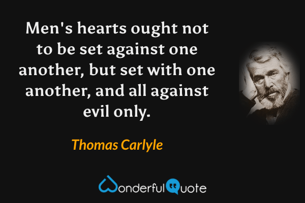 Men's hearts ought not to be set against one another, but set with one another, and all against evil only. - Thomas Carlyle quote.