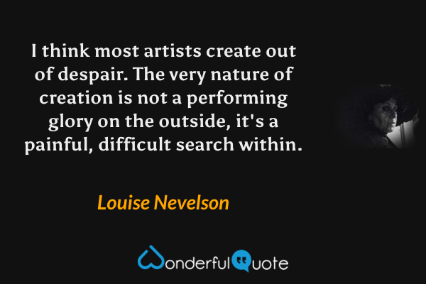 I think most artists create out of despair. The very nature of creation is not a performing glory on the outside, it's a painful, difficult search within. - Louise Nevelson quote.
