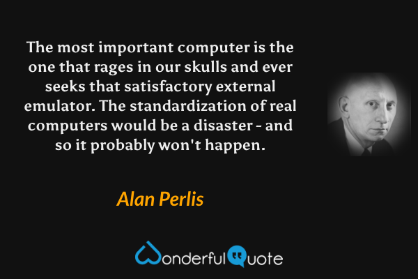 The most important computer is the one that rages in our skulls and ever seeks that satisfactory external emulator. The standardization of real computers would be a disaster - and so it probably won't happen. - Alan Perlis quote.