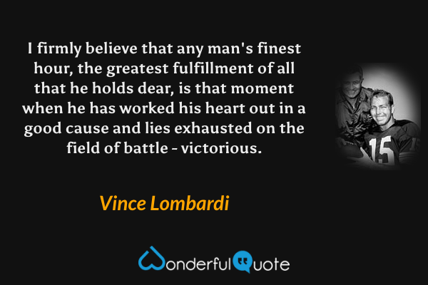 I firmly believe that any man's finest hour, the greatest fulfillment of all that he holds dear, is that moment when he has worked his heart out in a good cause and lies exhausted on the field of battle - victorious. - Vince Lombardi quote.
