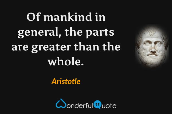 Of mankind in general, the parts are greater than the whole. - Aristotle quote.