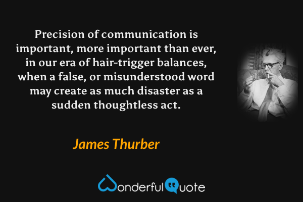 Precision of communication is important, more important than ever, in our era of hair-trigger balances, when a false, or misunderstood word may create as much disaster as a sudden thoughtless act. - James Thurber quote.