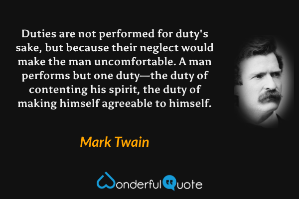 Duties are not performed for duty's sake, but because their neglect would make the man uncomfortable.  A man performs but one duty—the duty of contenting his spirit, the duty of making himself agreeable to himself. - Mark Twain quote.