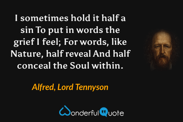I sometimes hold it half a sin
To put in words the grief I feel;
For words, like Nature, half reveal
And half conceal the Soul within. - Alfred, Lord Tennyson quote.