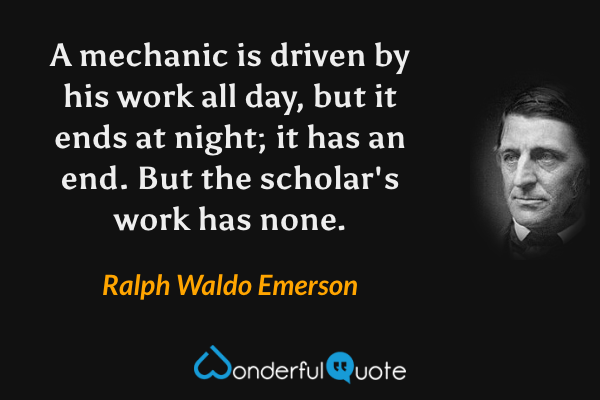 A mechanic is driven by his work all day, but it ends at night; it has an end.  But the scholar's work has none. - Ralph Waldo Emerson quote.