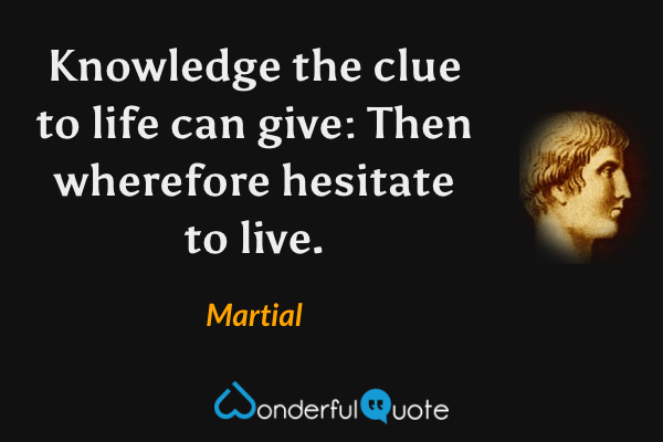 Knowledge the clue to life can give: Then wherefore hesitate to live. - Martial quote.