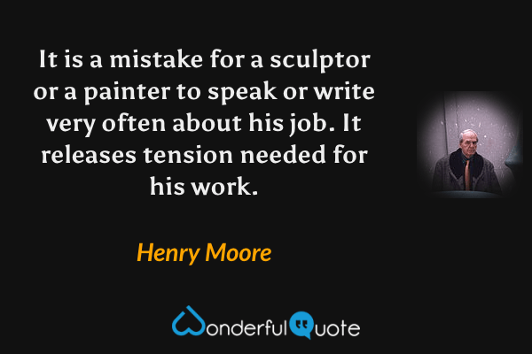 It is a mistake for a sculptor or a painter to speak or write very often about his job. It releases tension needed for his work. - Henry Moore quote.