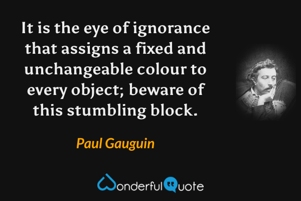 It is the eye of ignorance that assigns a fixed and unchangeable colour to every object; beware of this stumbling block. - Paul Gauguin quote.