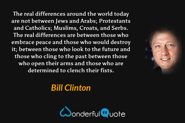 The real differences around the world today are not between Jews and Arabs; Protestants and Catholics; Muslims, Croats, and Serbs. The real differences are between those who embrace peace and those who would destroy it; between those who look to the future and those who cling to the past between those who open their arms and those who are determined to clench their fists. - Bill Clinton quote.