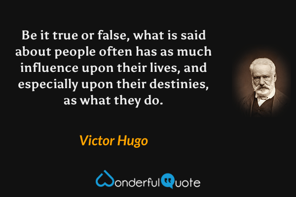Be it true or false, what is said about people often has as much influence upon their lives, and especially upon their destinies, as what they do. - Victor Hugo quote.