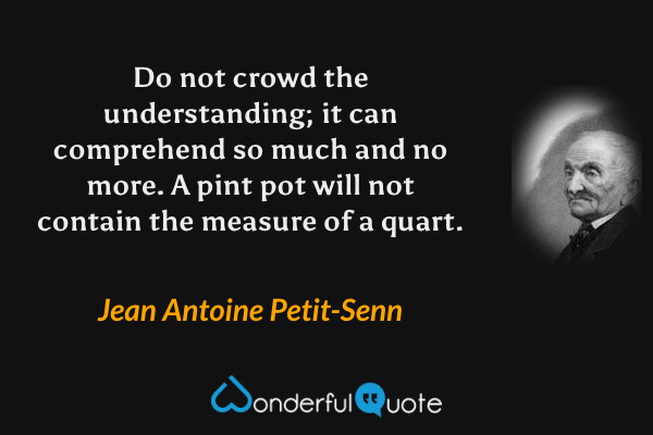Do not crowd the understanding; it can comprehend so much and no more. A pint pot will not contain the measure of a quart. - Jean Antoine Petit-Senn quote.