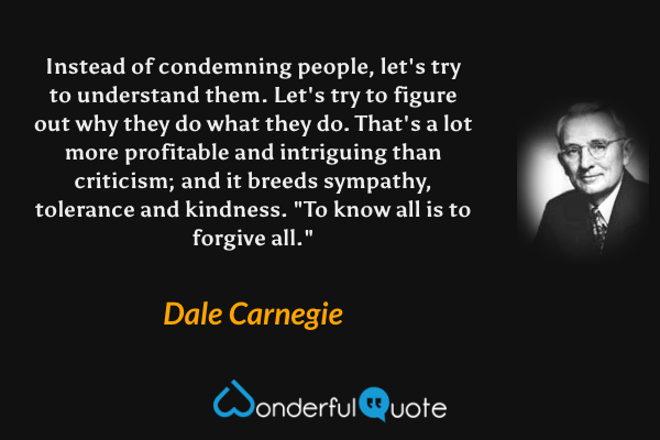 Instead of condemning people, let's try to understand them. Let's try to figure out why they do what they do. That's a lot more profitable and intriguing than criticism; and it breeds sympathy, tolerance and kindness. "To know all is to forgive all." - Dale Carnegie quote.