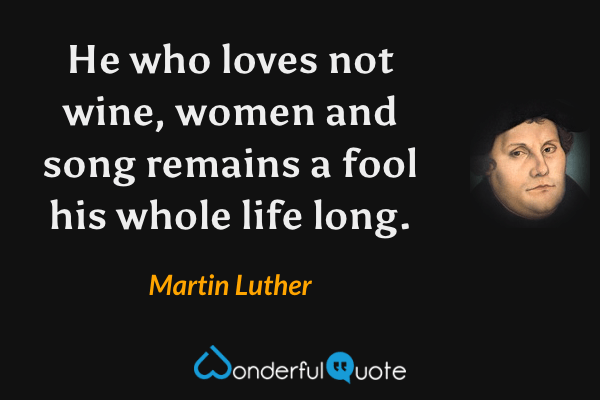 He who loves not wine, women and song remains a fool his whole life long. - Martin Luther quote.