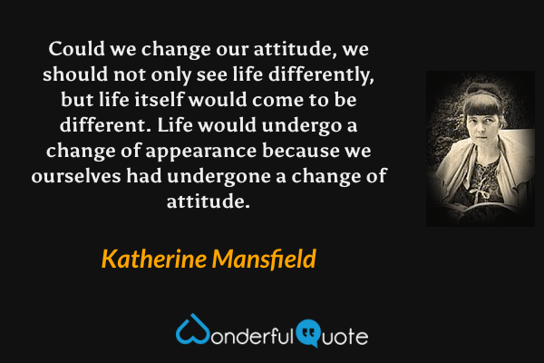 Could we change our attitude, we should not only see life differently, but life itself would come to be different.  Life would undergo a change of appearance because we ourselves had undergone a change of attitude. - Katherine Mansfield quote.