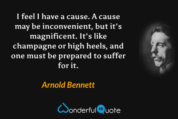 I feel I have a cause.  A cause may be inconvenient, but it's magnificent.  It's like champagne or high heels, and one must be prepared to suffer for it. - Arnold Bennett quote.