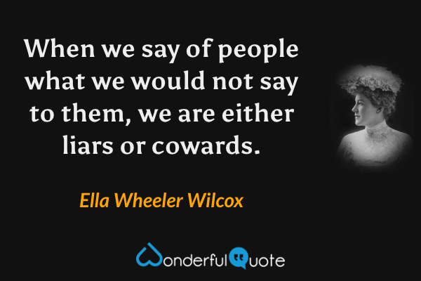 When we say of people what we would not say to them, we are either liars or cowards. - Ella Wheeler Wilcox quote.