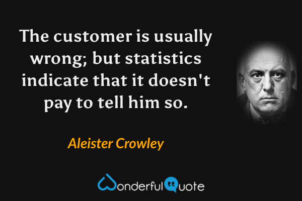 The customer is usually wrong; but statistics indicate that it doesn't pay to tell him so. - Aleister Crowley quote.