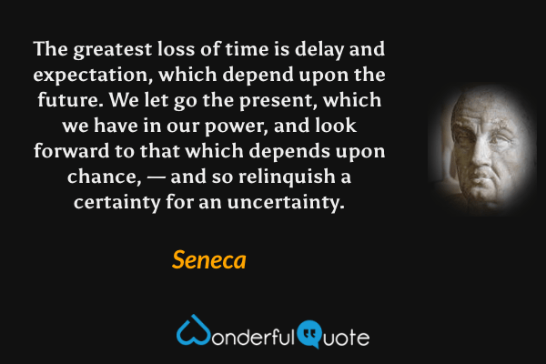 The greatest loss of time is delay and expectation, which depend upon the future. We let go the present, which we have in our power, and look forward to that which depends upon chance, — and so relinquish a certainty for an uncertainty. - Seneca quote.
