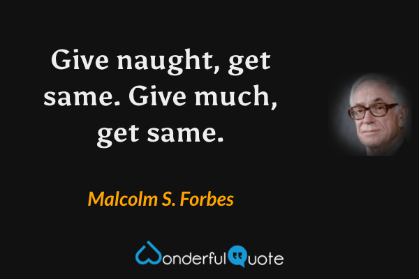 Give naught, get same.  Give much, get same. - Malcolm S. Forbes quote.