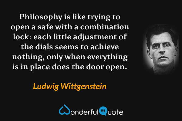 Philosophy is like trying to open a safe with a combination lock: each little adjustment of the dials seems to achieve nothing, only when everything is in place does the door open. - Ludwig Wittgenstein quote.