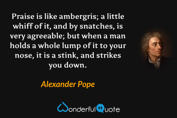 Praise is like ambergris; a little whiff of it, and by snatches, is very agreeable; but when a man holds a whole lump of it to your nose, it is a stink, and strikes you down. - Alexander Pope quote.