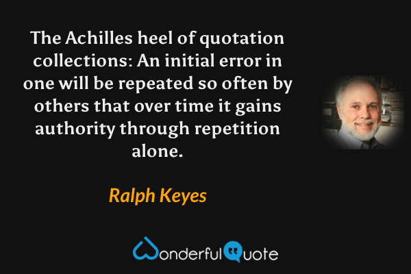 The Achilles heel of quotation collections: An initial error in one will be repeated so often by others that over time it gains authority through repetition alone. - Ralph Keyes quote.