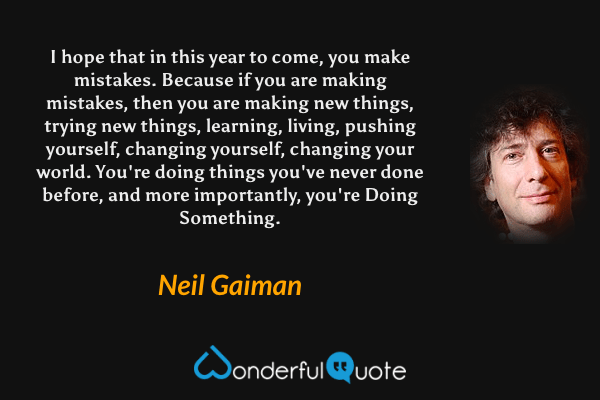 I hope that in this year to come, you make mistakes.  Because if you are making mistakes, then you are making new things, trying new things, learning, living, pushing yourself, changing yourself, changing your world. You're doing things you've never done before, and more importantly, you're Doing Something. - Neil Gaiman quote.