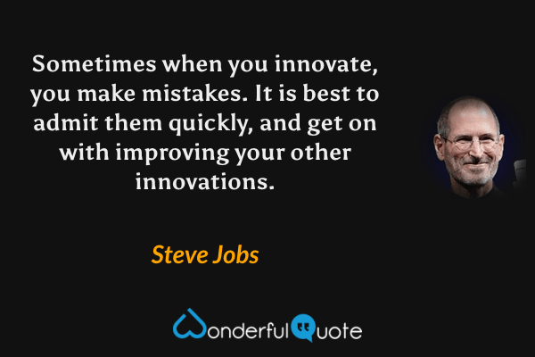 Sometimes when you innovate, you make mistakes. It is best to admit them quickly, and get on with improving your other innovations. - Steve Jobs quote.