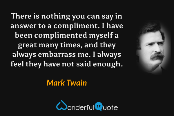 There is nothing you can say in answer to a compliment. I have been complimented myself a great many times, and they always embarrass me. I always feel they have not said enough. - Mark Twain quote.