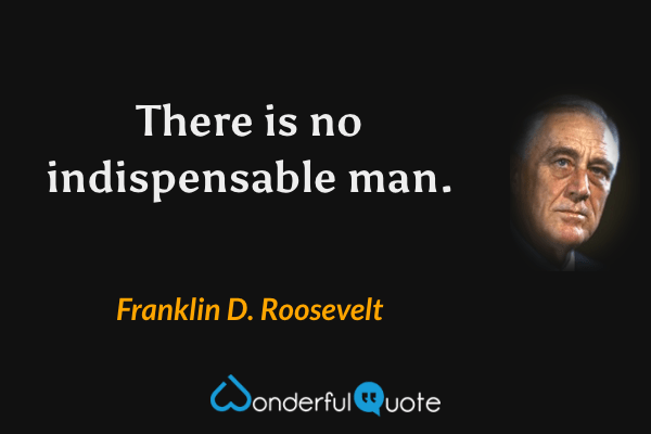 There is no indispensable man. - Franklin D. Roosevelt quote.