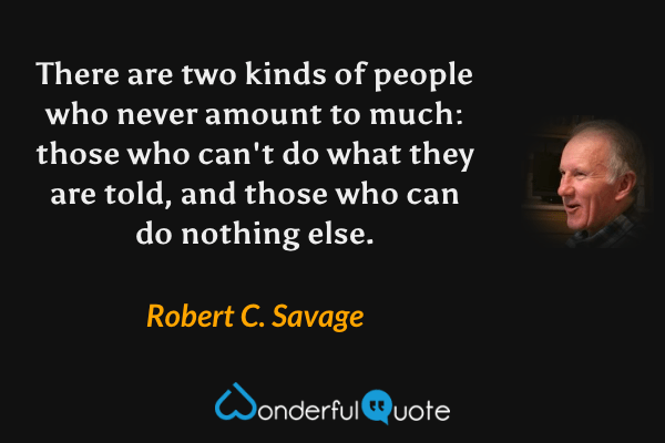 There are two kinds of people who never amount to much: those who can't do what they are told, and those who can do nothing else. - Robert C. Savage quote.