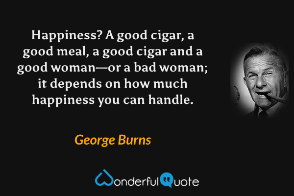 Happiness? A good cigar, a good meal, a good cigar and a good woman—or a bad woman; it depends on how much happiness you can handle. - George Burns quote.