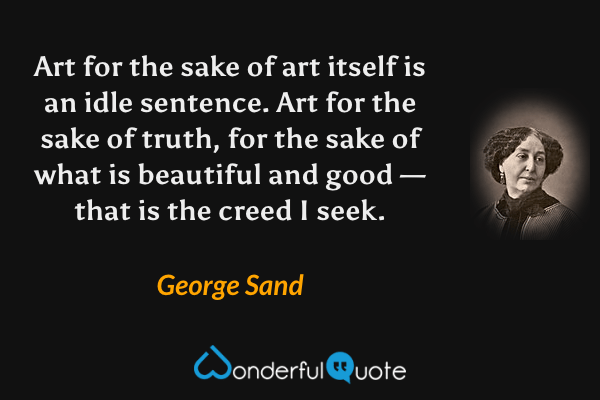 Art for the sake of art itself is an idle sentence. Art for the sake of truth, for the sake of what is beautiful and good — that is the creed I seek. - George Sand quote.