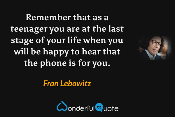 Remember that as a teenager you are at the last stage of your life when you will be happy to hear that the phone is for you. - Fran Lebowitz quote.