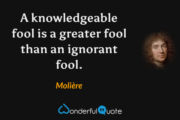 A knowledgeable fool is a greater fool than an ignorant fool. - Molière quote.