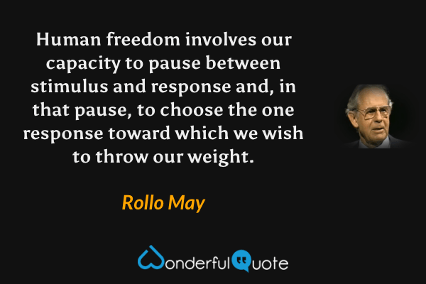 Human freedom involves our capacity to pause between stimulus and response and, in that pause, to choose the one response toward which we wish to throw our weight. - Rollo May quote.