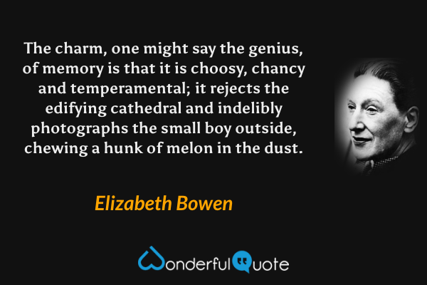 The charm, one might say the genius, of memory is that it is choosy, chancy and temperamental; it rejects the edifying cathedral and indelibly photographs the small boy outside, chewing a hunk of melon in the dust. - Elizabeth Bowen quote.