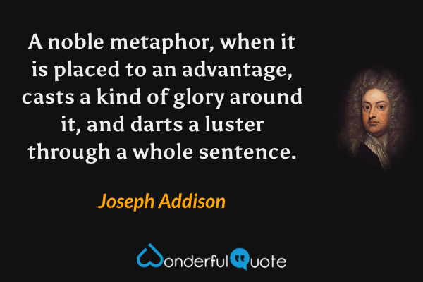 A noble metaphor, when it is placed to an advantage, casts a kind of glory around it, and darts a luster through a whole sentence. - Joseph Addison quote.
