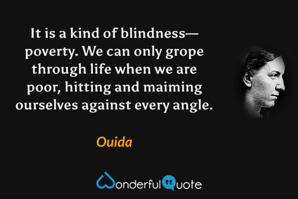 It is a kind of blindness—poverty.  We can only grope through life when we are poor, hitting and maiming ourselves against every angle. - Ouida quote.