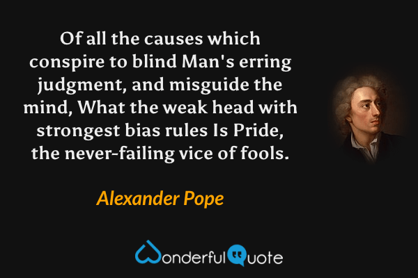 Of all the causes which conspire to blind
Man's erring judgment, and misguide the mind,
What the weak head with strongest bias rules
Is Pride, the never-failing vice of fools. - Alexander Pope quote.