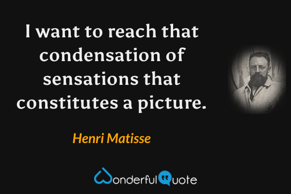 I want to reach that condensation of sensations that constitutes a picture. - Henri Matisse quote.