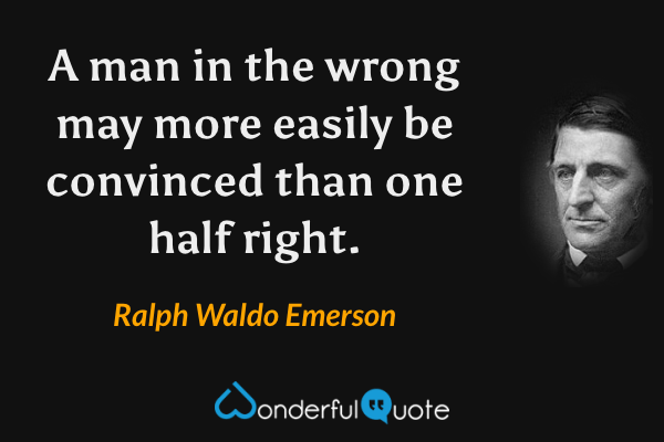 A man in the wrong may more easily be convinced than one half right. - Ralph Waldo Emerson quote.
