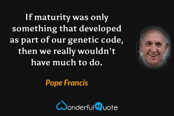 If maturity was only something that developed as part of our genetic code, then we really wouldn't have much to do. - Pope Francis quote.