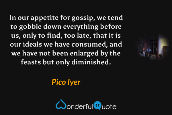 In our appetite for gossip, we tend to gobble down everything before us, only to find, too late, that it is our ideals we have consumed, and we have not been enlarged by the feasts but only diminished. - Pico Iyer quote.