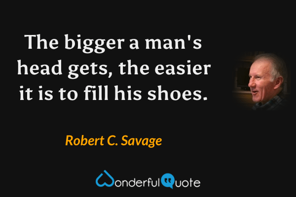 The bigger a man's head gets, the easier it is to fill his shoes. - Robert C. Savage quote.